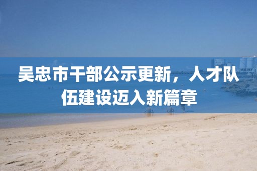 吳忠市干部公示更新，人才隊(duì)伍建設(shè)邁入新篇章