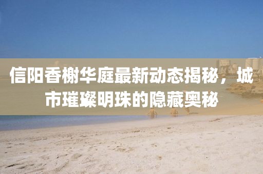 信陽香榭華庭最新動態(tài)揭秘，城市璀璨明珠的隱藏奧秘