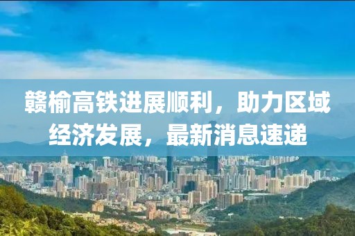 贛榆高鐵進(jìn)展順利，助力區(qū)域經(jīng)濟(jì)發(fā)展，最新消息速遞
