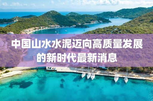 中國(guó)山水水泥邁向高質(zhì)量發(fā)展的新時(shí)代最新消息