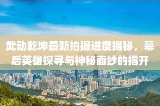 武動乾坤最新拍攝進(jìn)度揭秘，幕后英雄探尋與神秘面紗的揭開