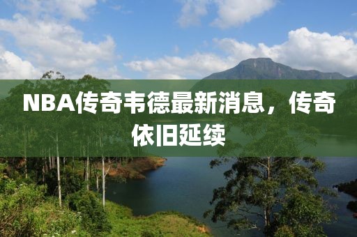 NBA傳奇韋德最新消息，傳奇依舊延續(xù)