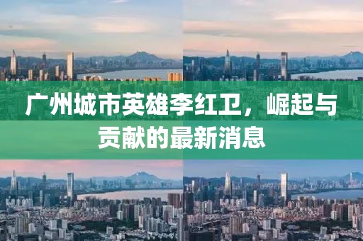 廣州城市英雄李紅衛(wèi)，崛起與貢獻(xiàn)的最新消息