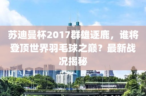 蘇迪曼杯2017群雄逐鹿，誰將登頂世界羽毛球之巔？最新戰(zhàn)況揭秘