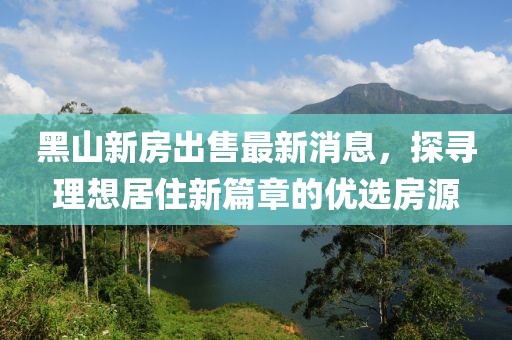 黑山新房出售最新消息，探尋理想居住新篇章的優(yōu)選房源