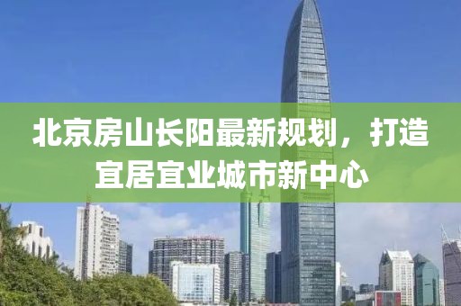 北京房山長陽最新規(guī)劃，打造宜居宜業(yè)城市新中心