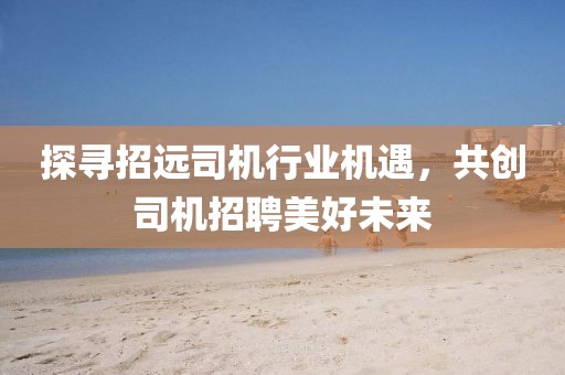 探尋招遠(yuǎn)司機(jī)行業(yè)機(jī)遇，共創(chuàng)司機(jī)招聘美好未來