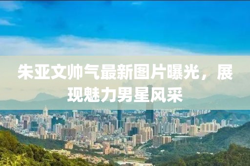 朱亞文帥氣最新圖片曝光，展現(xiàn)魅力男星風(fēng)采
