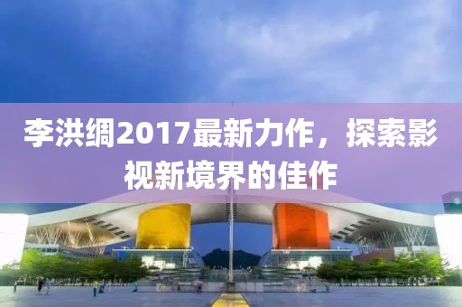 李洪綢2017最新力作，探索影視新境界的佳作