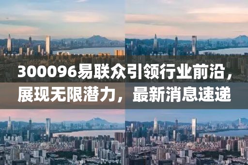 300096易聯(lián)眾引領(lǐng)行業(yè)前沿，展現(xiàn)無(wú)限潛力，最新消息速遞