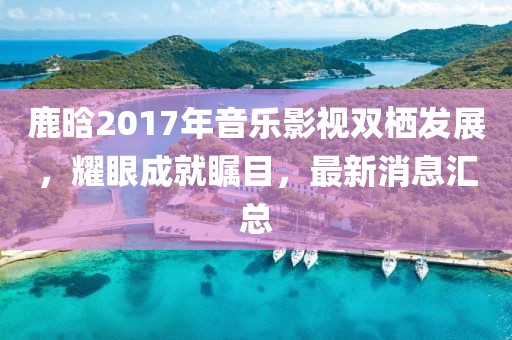 鹿晗2017年音樂影視雙棲發(fā)展，耀眼成就矚目，最新消息匯總