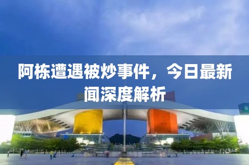 阿棟遭遇被炒事件，今日最新聞深度解析