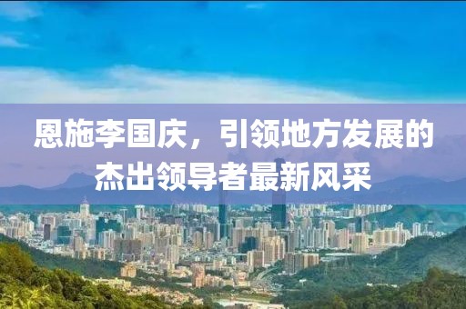 恩施李國慶，引領(lǐng)地方發(fā)展的杰出領(lǐng)導(dǎo)者最新風(fēng)采