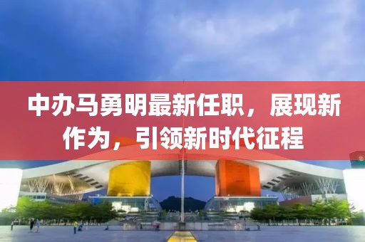 中辦馬勇明最新任職，展現(xiàn)新作為，引領(lǐng)新時(shí)代征程