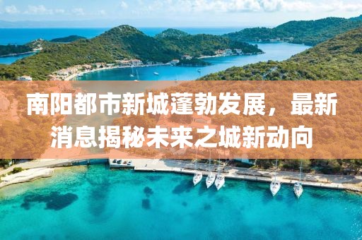 南陽都市新城蓬勃發(fā)展，最新消息揭秘未來之城新動向