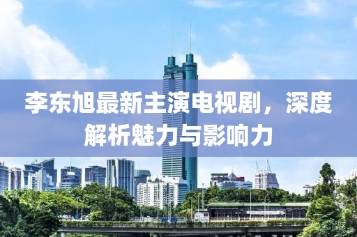 李東旭最新主演電視劇，深度解析魅力與影響力