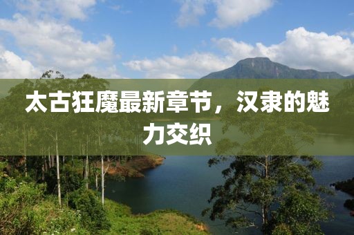 太古狂魔最新章節(jié)，漢隸的魅力交織
