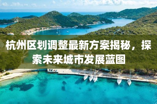 杭州區(qū)劃調(diào)整最新方案揭秘，探索未來城市發(fā)展藍圖