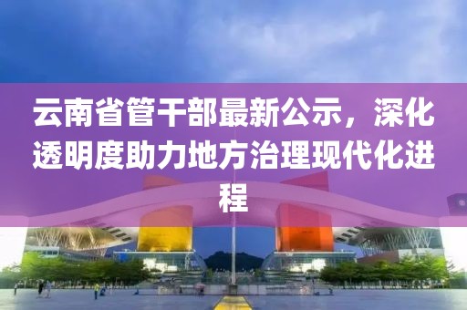 云南省管干部最新公示，深化透明度助力地方治理現(xiàn)代化進(jìn)程