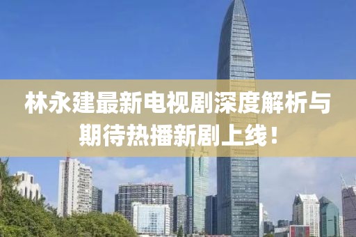 林永建最新電視劇深度解析與期待熱播新劇上線！
