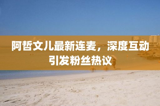 阿哲文兒最新連麥，深度互動引發(fā)粉絲熱議
