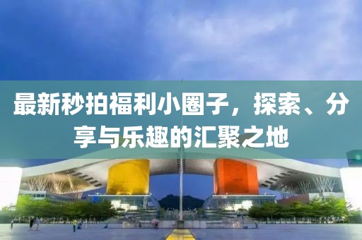 最新秒拍福利小圈子，探索、分享與樂趣的匯聚之地