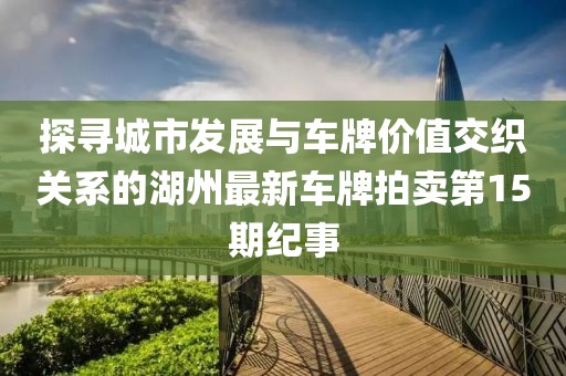 探尋城市發(fā)展與車牌價值交織關(guān)系的湖州最新車牌拍賣第15期紀(jì)事