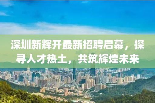 深圳新輝開最新招聘啟幕，探尋人才熱土，共筑輝煌未來