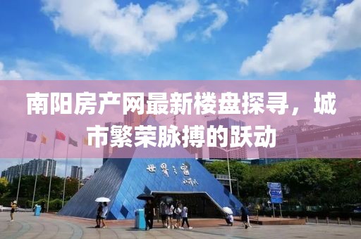南陽房產(chǎn)網(wǎng)最新樓盤探尋，城市繁榮脈搏的躍動