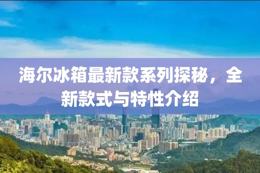海爾冰箱最新款系列探秘，全新款式與特性介紹