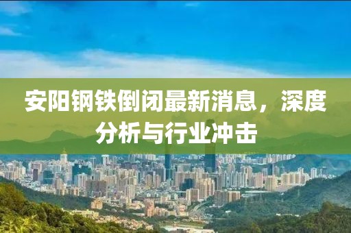 安陽鋼鐵倒閉最新消息，深度分析與行業(yè)沖擊