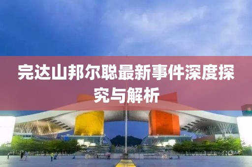 完達(dá)山邦爾聰最新事件深度探究與解析
