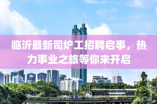 臨沂最新司爐工招聘啟事，熱力事業(yè)之旅等你來(lái)開(kāi)啟