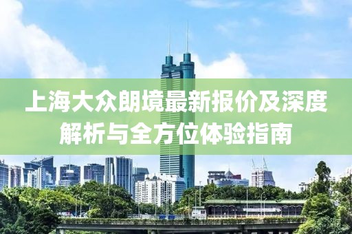 上海大眾朗境最新報(bào)價(jià)及深度解析與全方位體驗(yàn)指南