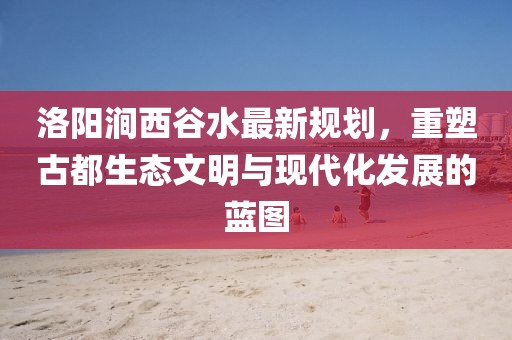 洛陽澗西谷水最新規(guī)劃，重塑古都生態(tài)文明與現(xiàn)代化發(fā)展的藍(lán)圖