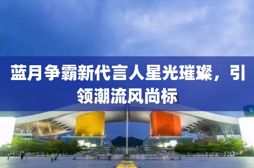 藍月爭霸新代言人星光璀璨，引領(lǐng)潮流風(fēng)尚標(biāo)