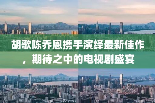 胡歌陳喬恩攜手演繹最新佳作，期待之中的電視劇盛宴
