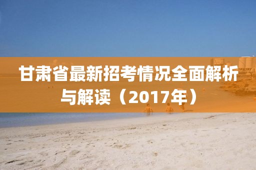 甘肅省最新招考情況全面解析與解讀（2017年）