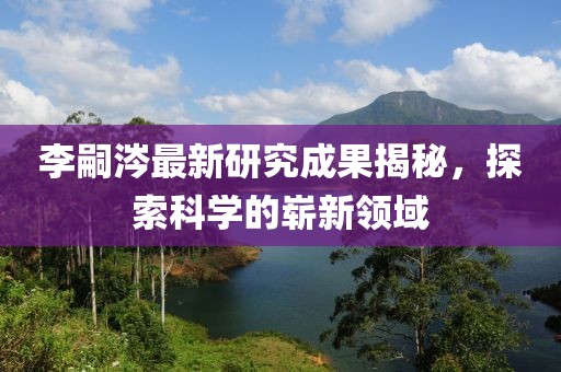 李嗣涔最新研究成果揭秘，探索科學(xué)的嶄新領(lǐng)域