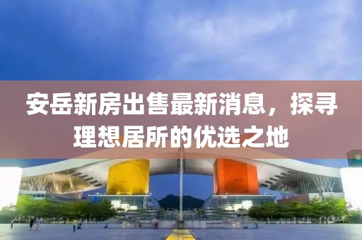 安岳新房出售最新消息，探尋理想居所的優(yōu)選之地