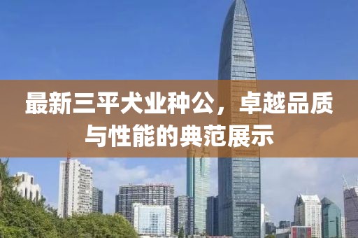 最新三平犬業(yè)種公，卓越品質(zhì)與性能的典范展示