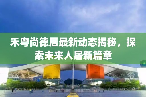 禾粵尚德居最新動(dòng)態(tài)揭秘，探索未來(lái)人居新篇章