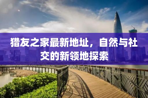 獵友之家最新地址，自然與社交的新領(lǐng)地探索
