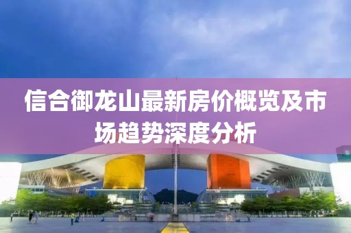信合御龍山最新房價概覽及市場趨勢深度分析