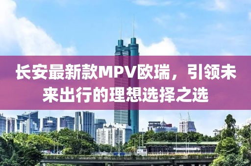 長(zhǎng)安最新款MPV歐瑞，引領(lǐng)未來(lái)出行的理想選擇之選