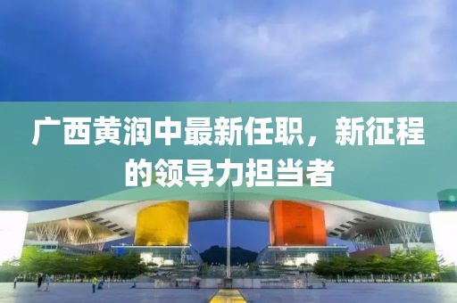 廣西黃潤中最新任職，新征程的領(lǐng)導力擔當者