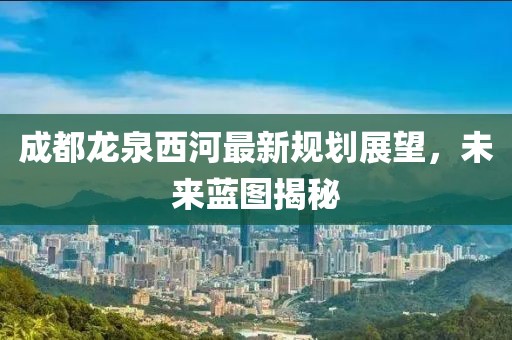 成都龍泉西河最新規(guī)劃展望，未來藍圖揭秘