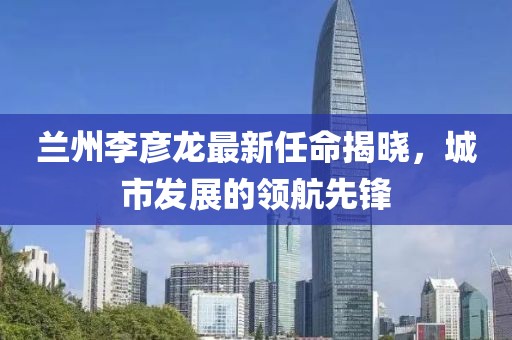 蘭州李彥龍最新任命揭曉，城市發(fā)展的領(lǐng)航先鋒