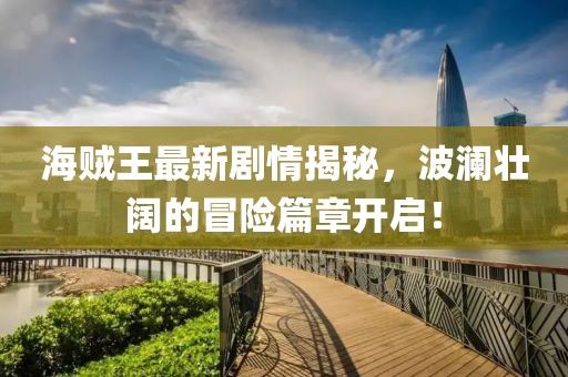 海賊王最新劇情揭秘，波瀾壯闊的冒險(xiǎn)篇章開(kāi)啟！
