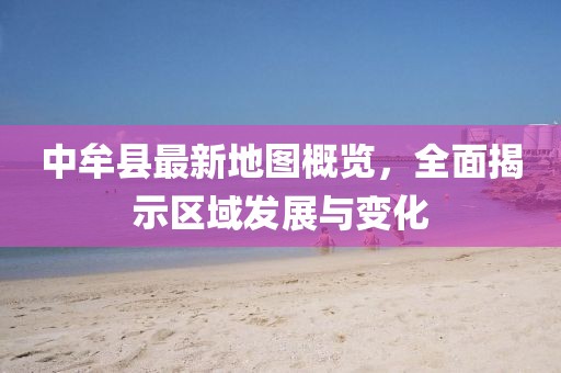 中牟縣最新地圖概覽，全面揭示區(qū)域發(fā)展與變化